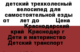 детский трехколесный велосипед для самостоятельной езды от 1,5 лет до 4,5  › Цена ­ 2 000 - Краснодарский край, Краснодар г. Дети и материнство » Детский транспорт   